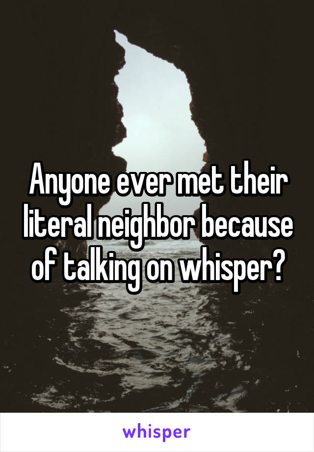Anyone ever met their literal neighbor because of talking on whisper?