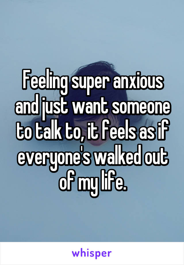 Feeling super anxious and just want someone to talk to, it feels as if everyone's walked out of my life.