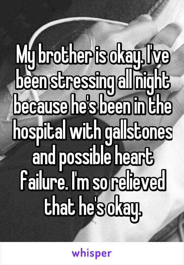 My brother is okay. I've been stressing all night because he's been in the hospital with gallstones and possible heart failure. I'm so relieved that he's okay.