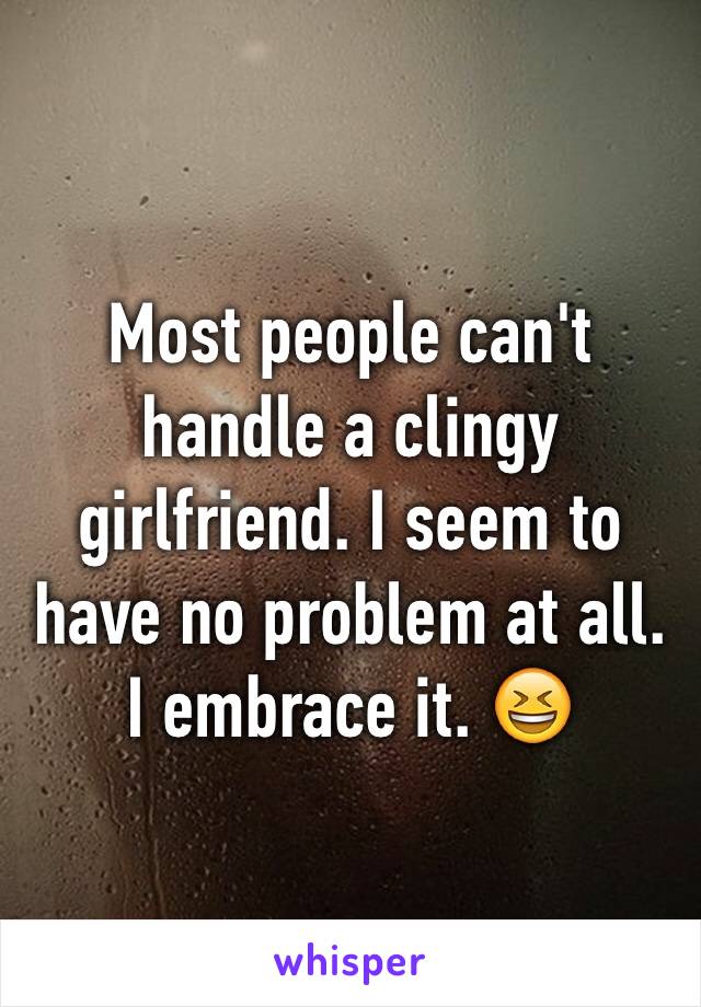 Most people can't handle a clingy girlfriend. I seem to have no problem at all. I embrace it. 😆
