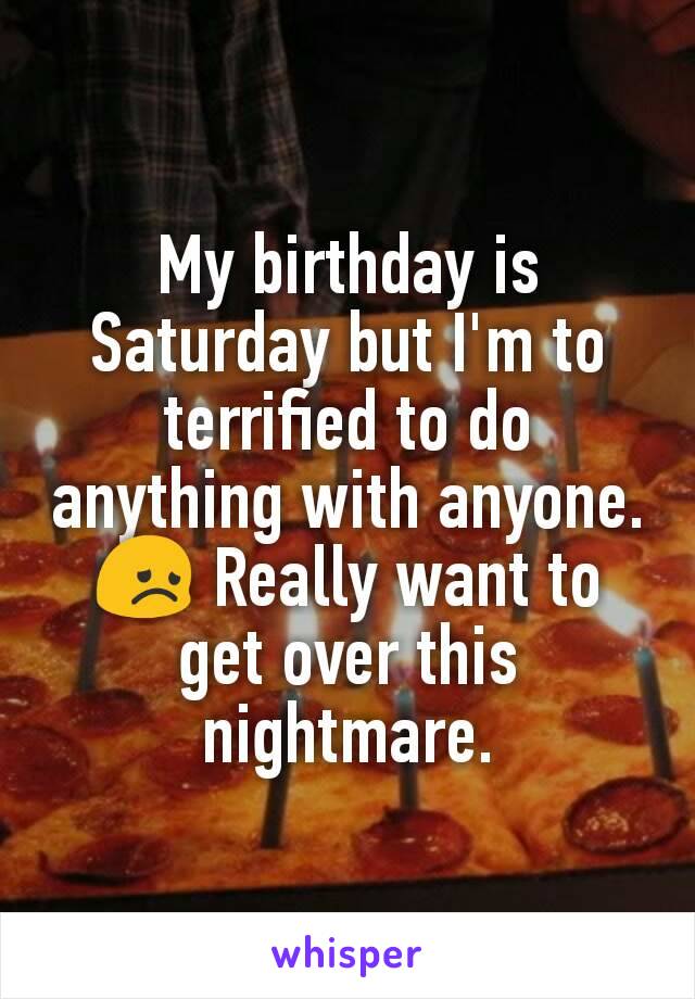 My birthday is Saturday but I'm to terrified to do anything with anyone. 😞 Really want to get over this nightmare.