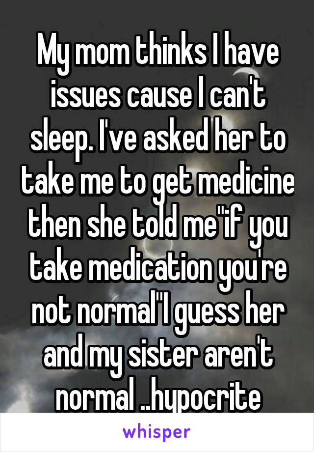 My mom thinks I have issues cause I can't sleep. I've asked her to take me to get medicine then she told me"if you take medication you're not normal"I guess her and my sister aren't normal ..hypocrite