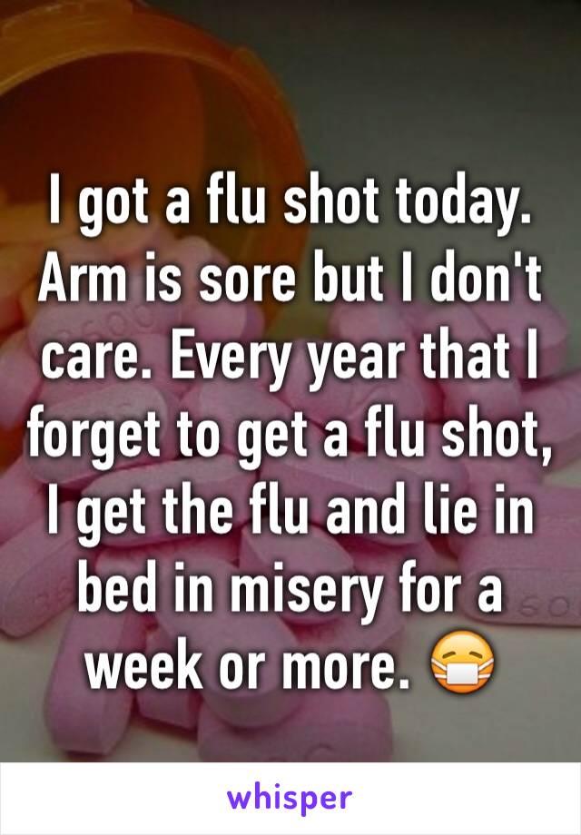 I got a flu shot today. Arm is sore but I don't care. Every year that I forget to get a flu shot, I get the flu and lie in bed in misery for a week or more. 😷