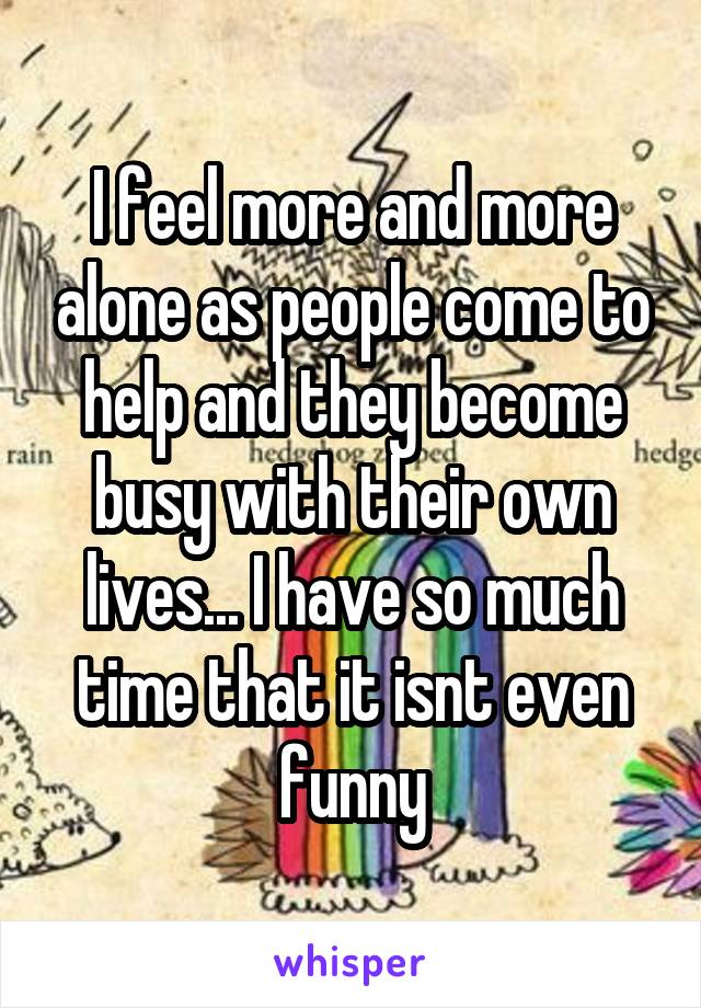 I feel more and more alone as people come to help and they become busy with their own lives... I have so much time that it isnt even funny