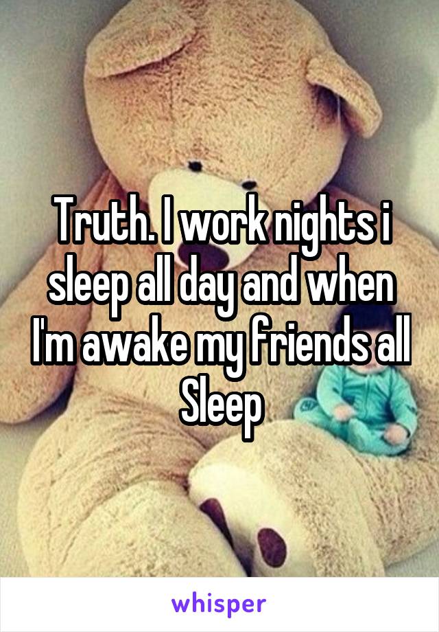 Truth. I work nights i sleep all day and when I'm awake my friends all Sleep