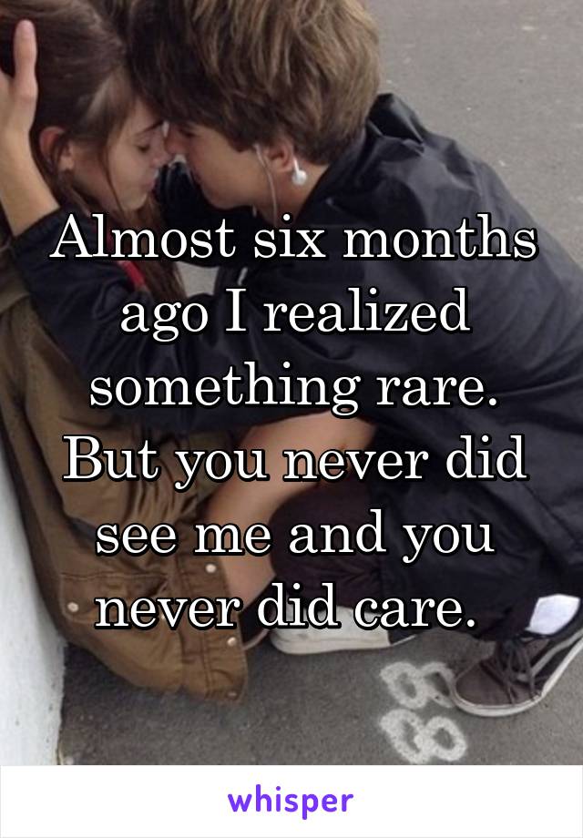 Almost six months ago I realized something rare. But you never did see me and you never did care. 