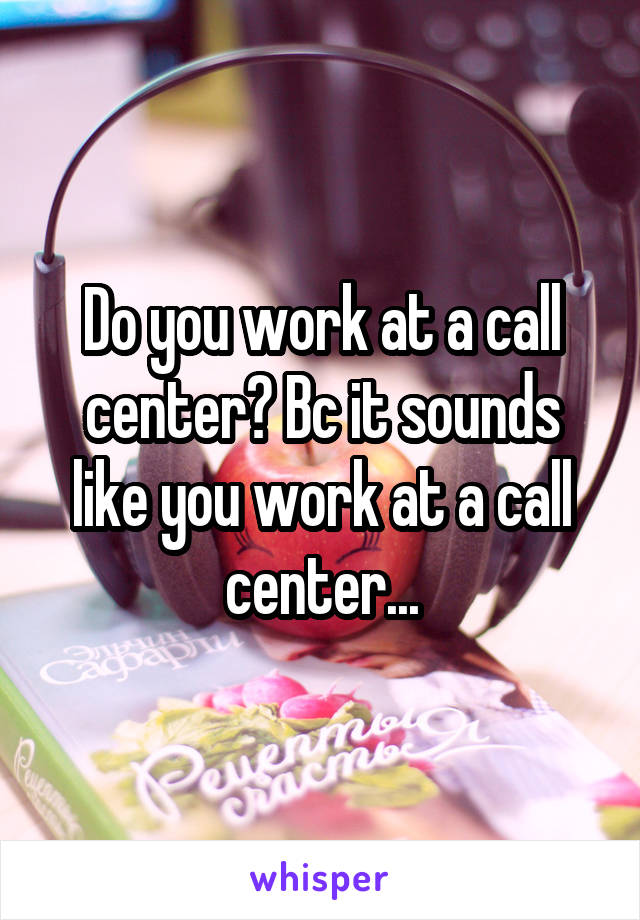 Do you work at a call center? Bc it sounds like you work at a call center...