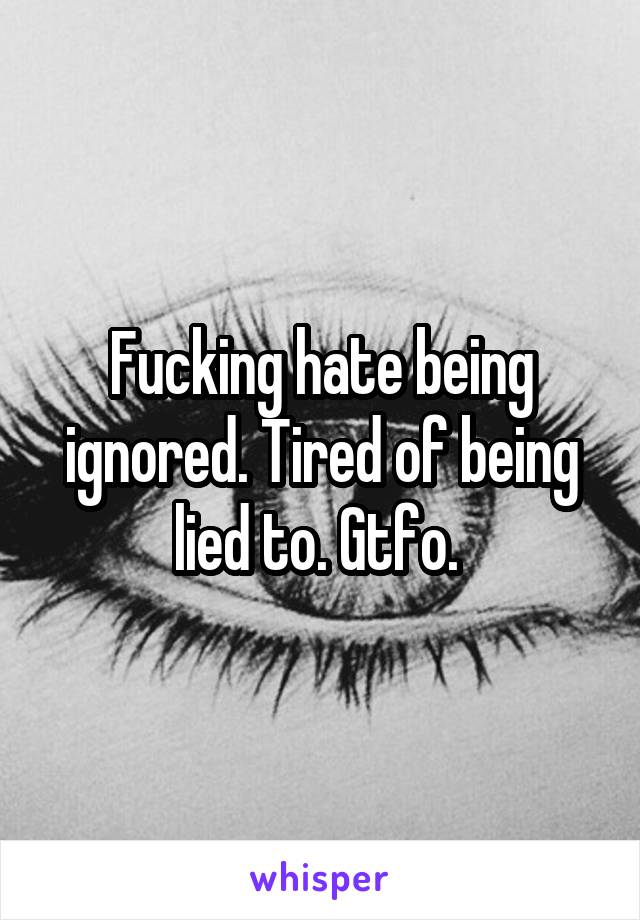 Fucking hate being ignored. Tired of being lied to. Gtfo. 