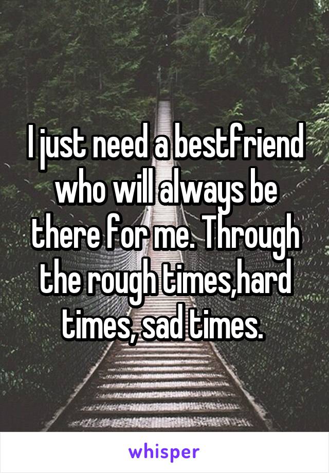 I just need a bestfriend who will always be there for me. Through the rough times,hard times, sad times. 