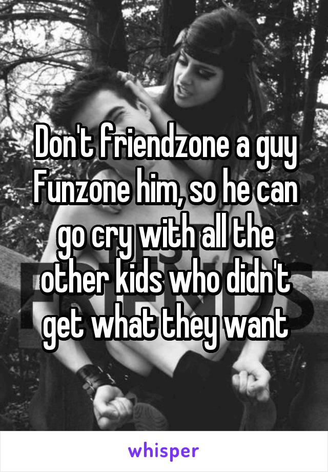 Don't friendzone a guy
Funzone him, so he can go cry with all the other kids who didn't get what they want