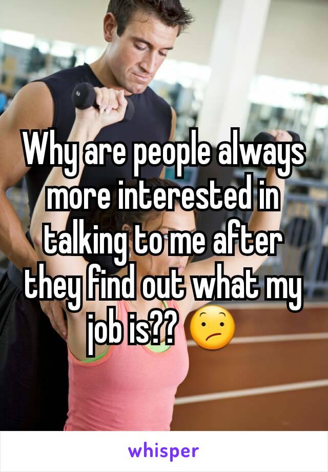 Why are people always more interested in talking to me after they find out what my job is?? 😕
