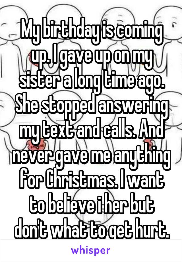 My birthday is coming up. I gave up on my sister a long time ago. She stopped answering my text and calls. And never gave me anything for Christmas. I want to believe i her but don't what to get hurt.