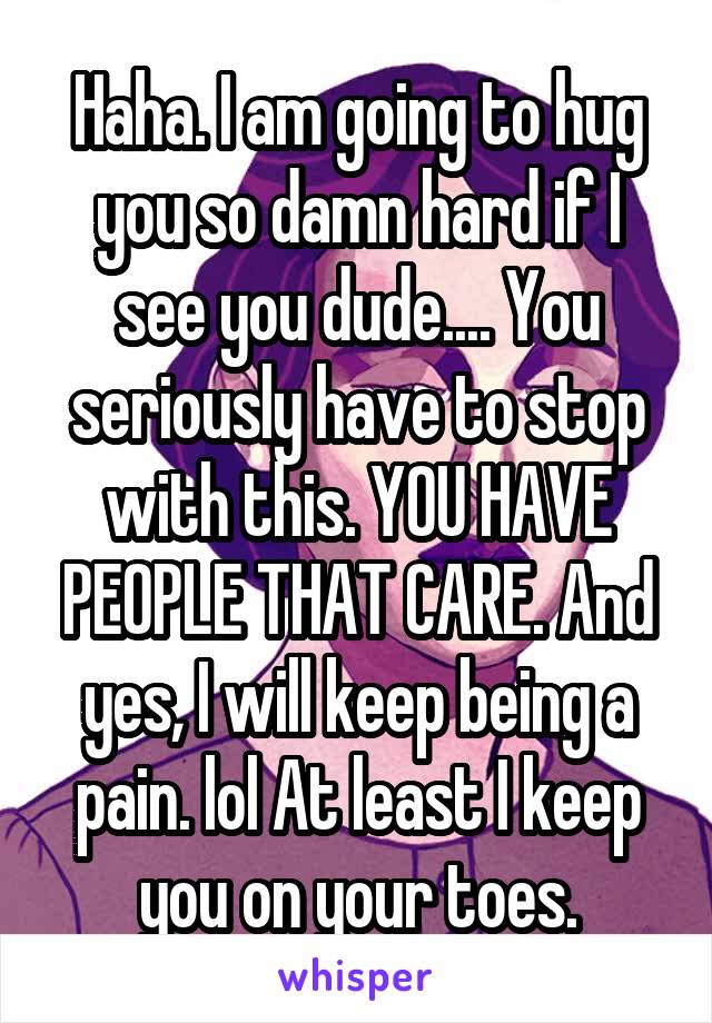 Haha. I am going to hug you so damn hard if I see you dude.... You seriously have to stop with this. YOU HAVE PEOPLE THAT CARE. And yes, I will keep being a pain. lol At least I keep you on your toes.