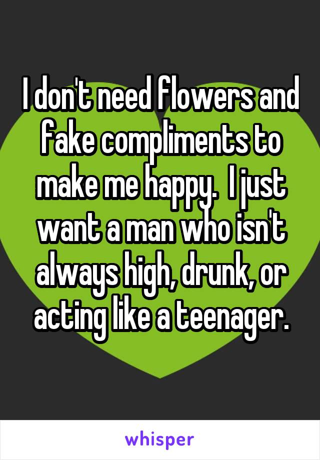 I don't need flowers and fake compliments to make me happy.  I just want a man who isn't always high, drunk, or acting like a teenager.
