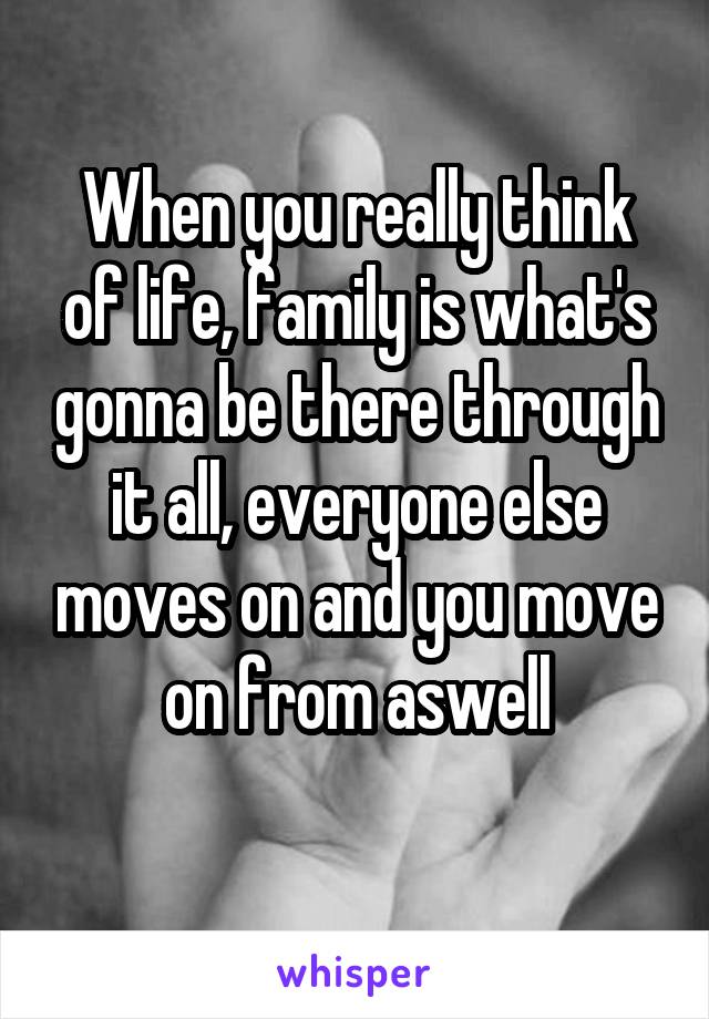 When you really think of life, family is what's gonna be there through it all, everyone else moves on and you move on from aswell
