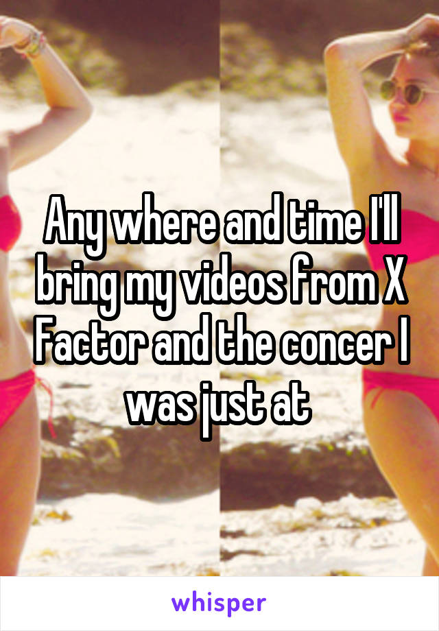 Any where and time I'll bring my videos from X Factor and the concer I was just at 