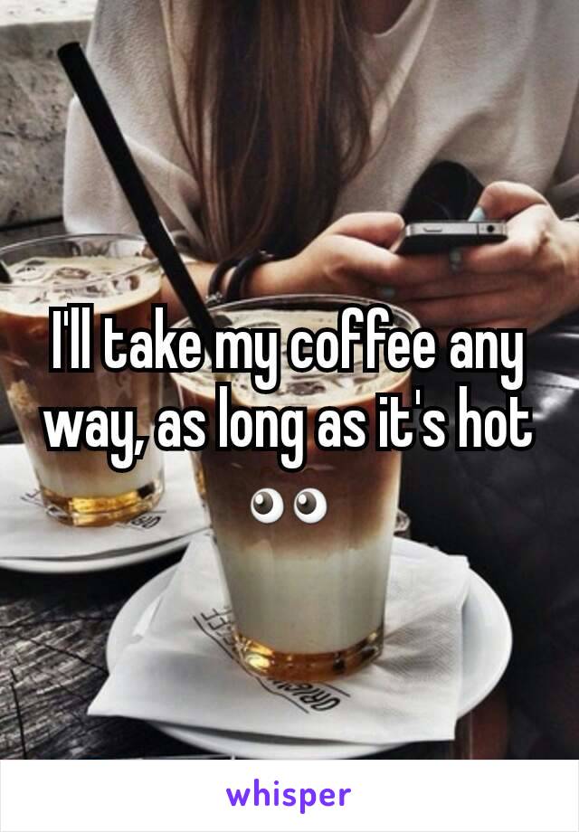 I'll take my coffee any way, as long as it's hot 👀