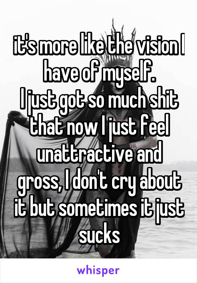 it's more like the vision I have of myself.
I just got so much shit that now I just feel unattractive and gross, I don't cry about it but sometimes it just sucks