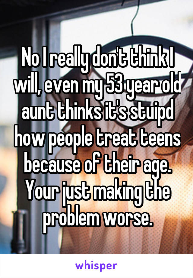 No I really don't think I will, even my 53 year old aunt thinks it's stuipd how people treat teens because of their age. Your just making the problem worse.