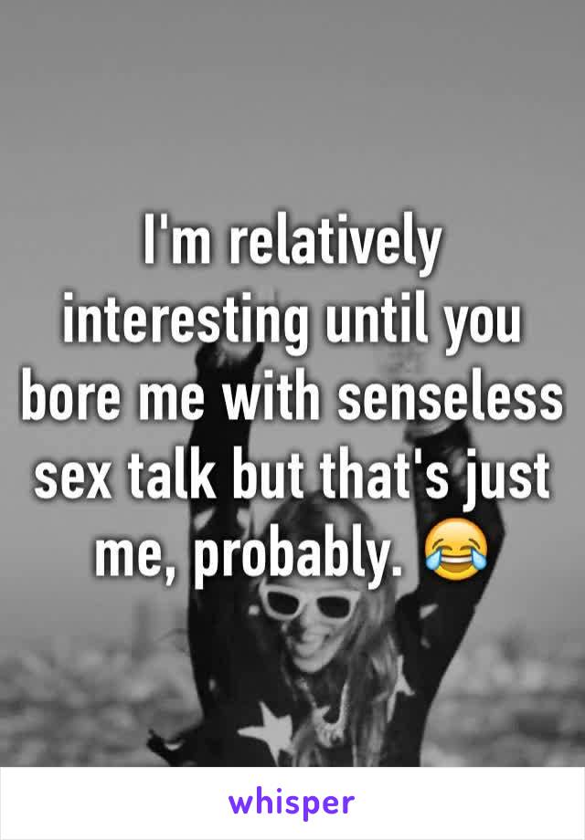 I'm relatively interesting until you bore me with senseless sex talk but that's just me, probably. 😂