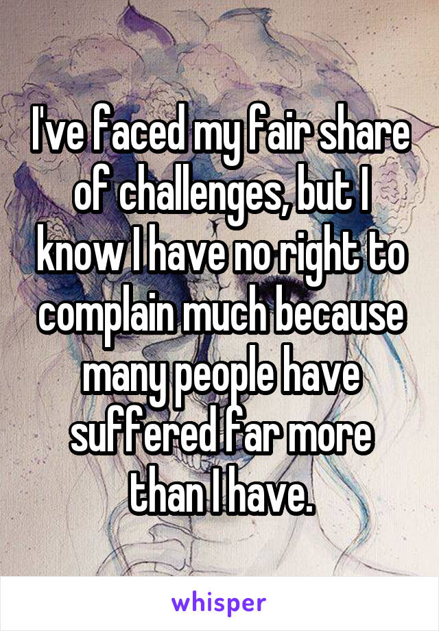 I've faced my fair share of challenges, but I know I have no right to complain much because many people have suffered far more than I have.