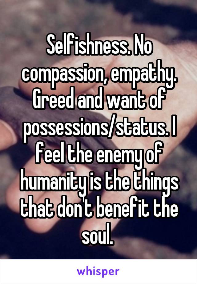 Selfishness. No compassion, empathy. Greed and want of possessions/status. I feel the enemy of humanity is the things that don't benefit the soul. 