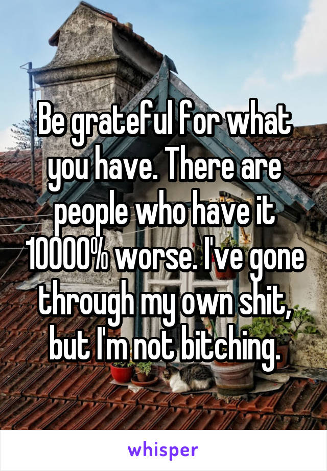 Be grateful for what you have. There are people who have it 10000% worse. I've gone through my own shit, but I'm not bitching.