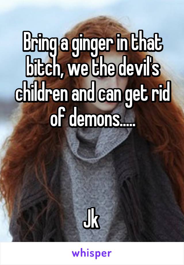 Bring a ginger in that bitch, we the devil's children and can get rid of demons.....



Jk 