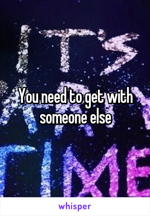 You need to get with someone else