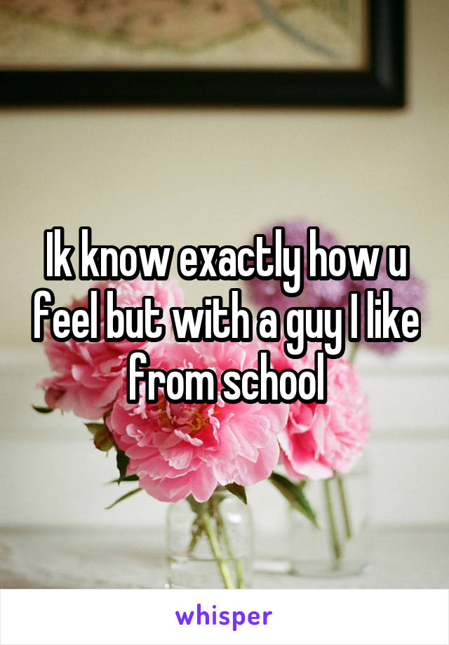 Ik know exactly how u feel but with a guy I like from school