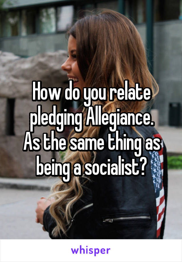 How do you relate pledging Allegiance.
As the same thing as being a socialist?