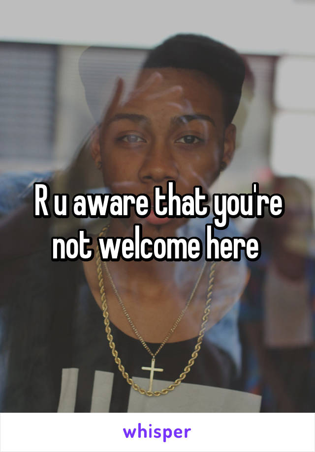 R u aware that you're not welcome here 