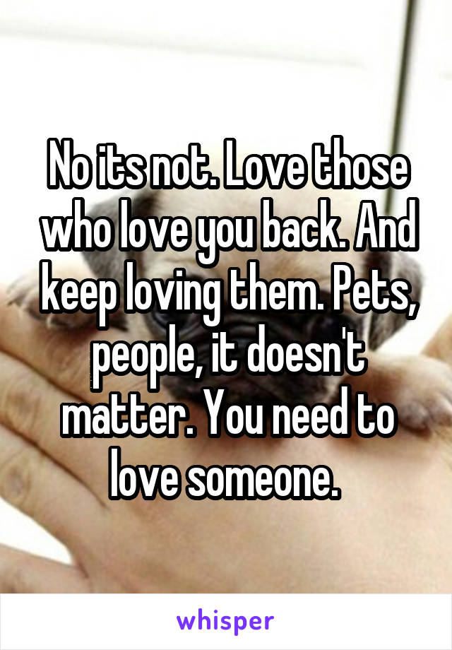 No its not. Love those who love you back. And keep loving them. Pets, people, it doesn't matter. You need to love someone. 