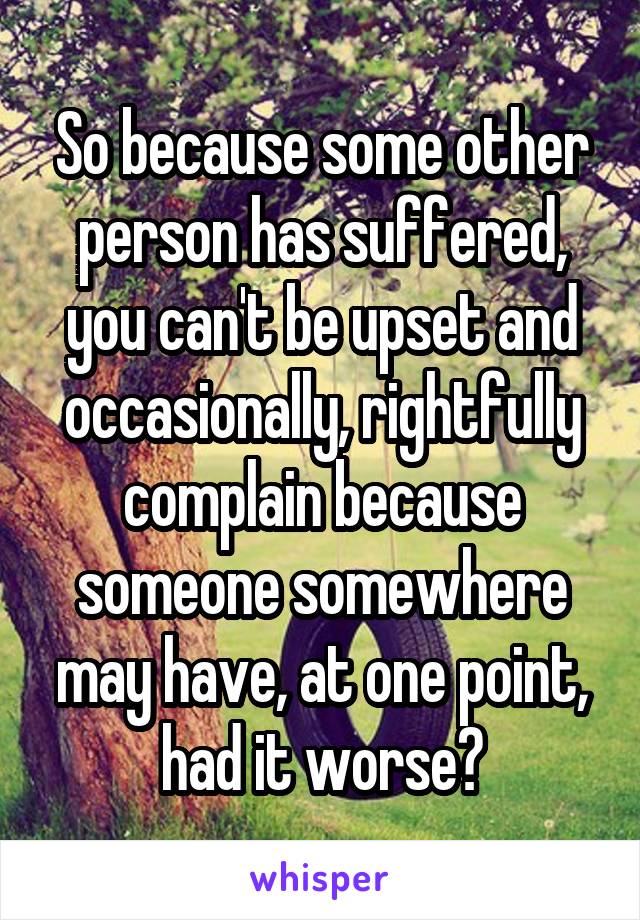 So because some other person has suffered, you can't be upset and occasionally, rightfully complain because someone somewhere may have, at one point, had it worse?