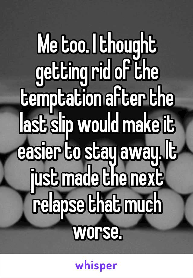 Me too. I thought getting rid of the temptation after the last slip would make it easier to stay away. It just made the next relapse that much worse.