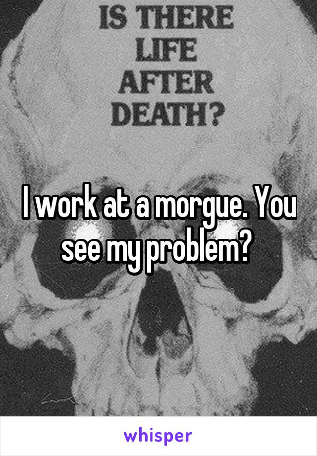 I work at a morgue. You see my problem? 