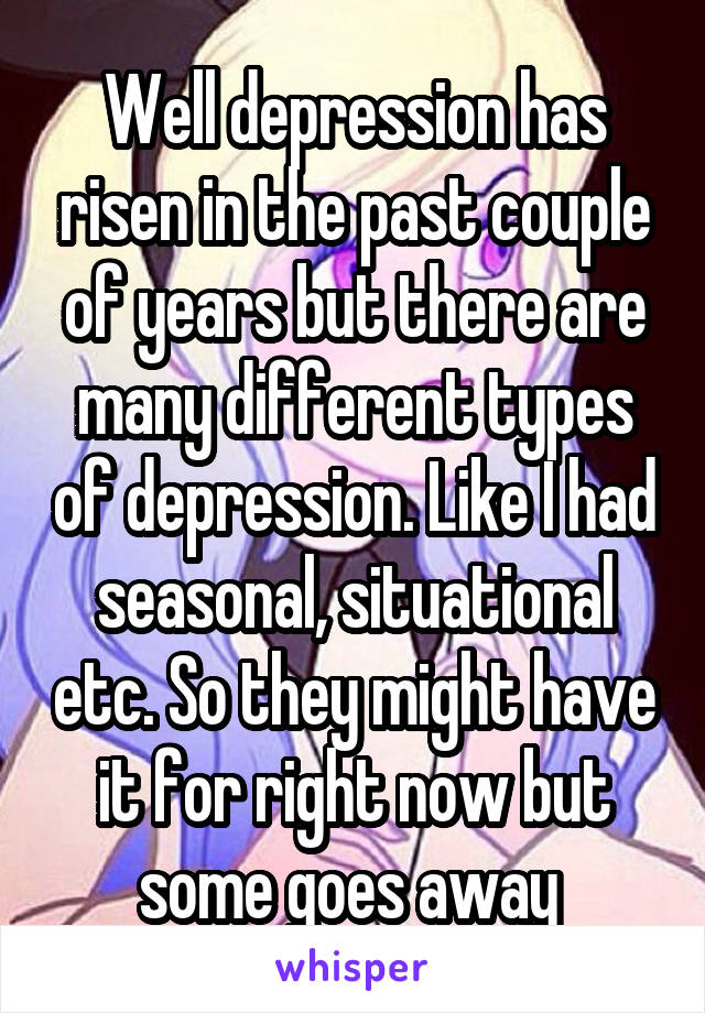 Well depression has risen in the past couple of years but there are many different types of depression. Like I had seasonal, situational etc. So they might have it for right now but some goes away 