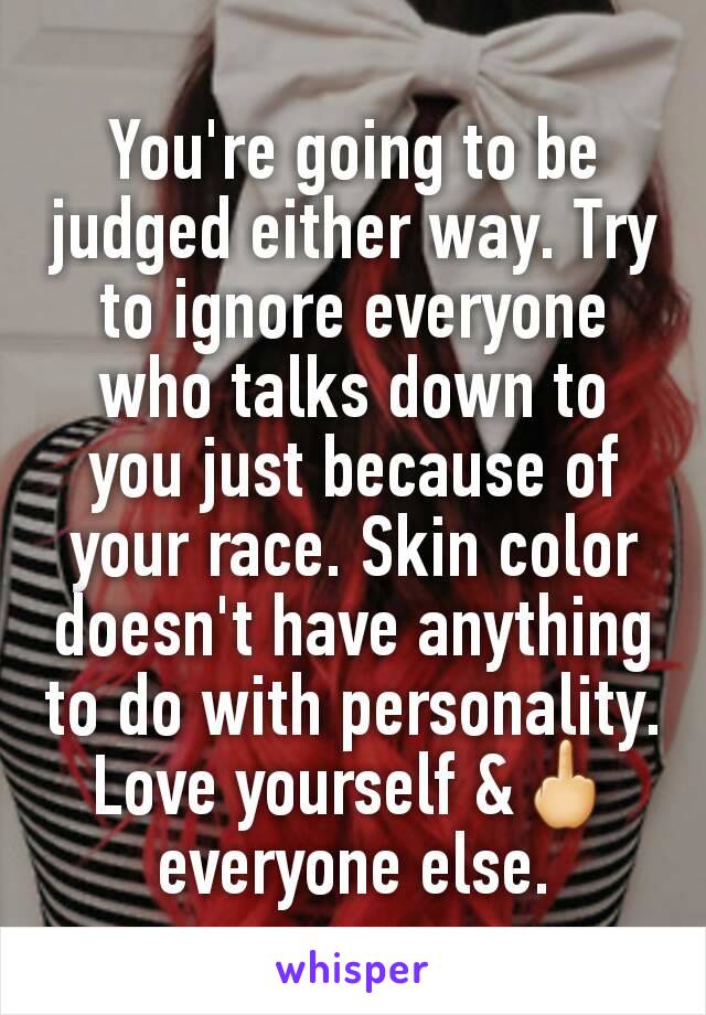 You're going to be judged either way. Try to ignore everyone who talks down to you just because of your race. Skin color doesn't have anything to do with personality. Love yourself &🖕everyone else.