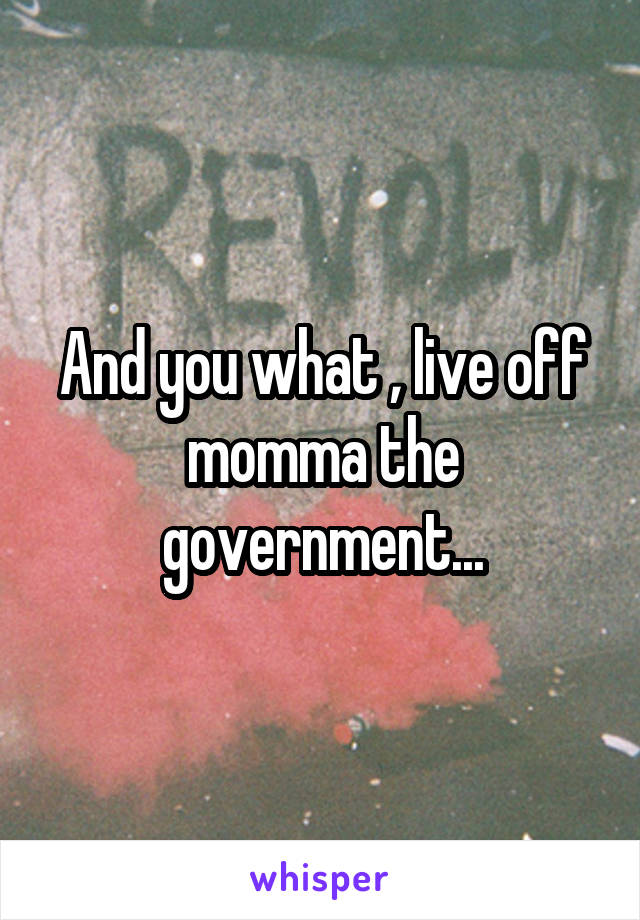 And you what , live off momma the government...