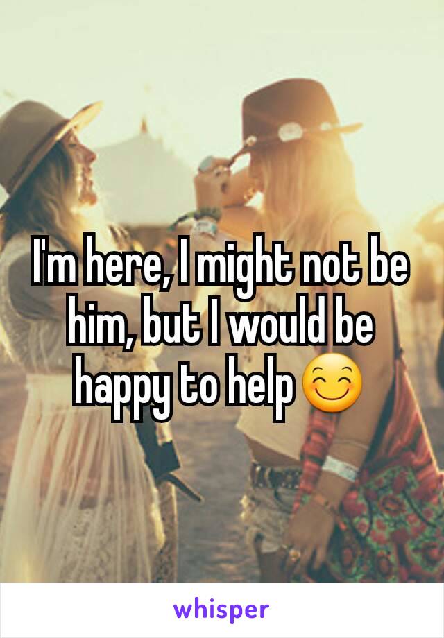 I'm here, I might not be him, but I would be happy to help😊