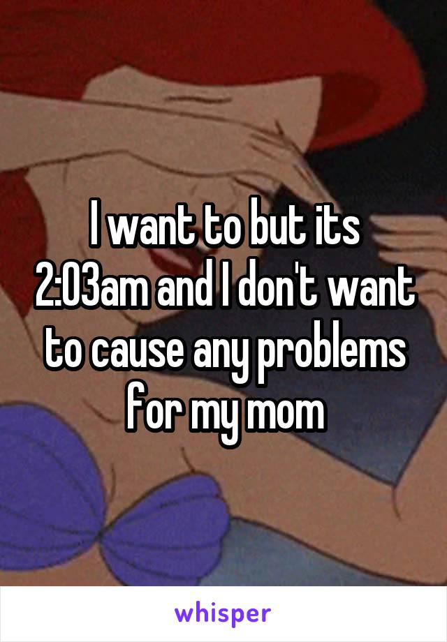 I want to but its 2:03am and I don't want to cause any problems for my mom