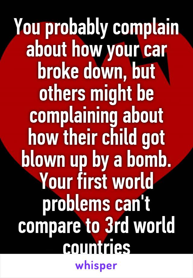 You probably complain about how your car broke down, but others might be complaining about how their child got blown up by a bomb. Your first world problems can't compare to 3rd world countries