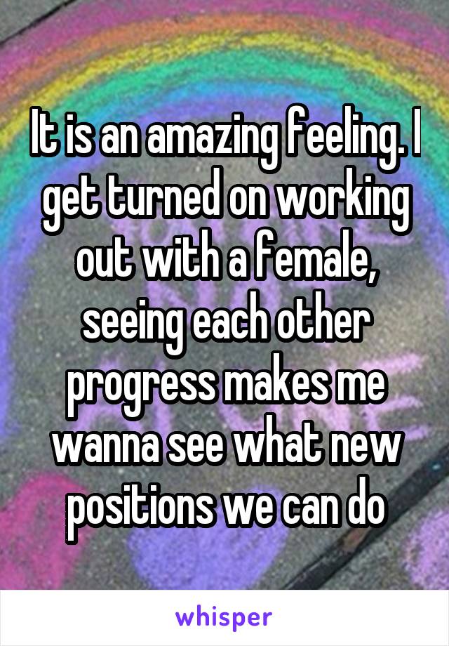 It is an amazing feeling. I get turned on working out with a female, seeing each other progress makes me wanna see what new positions we can do