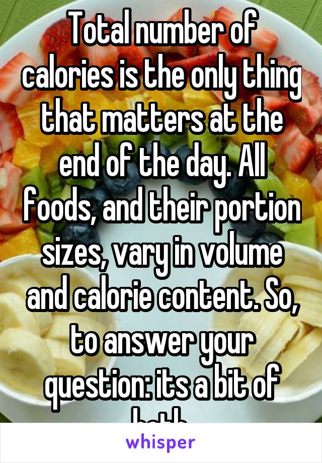 Total number of calories is the only thing that matters at the end of the day. All foods, and their portion sizes, vary in volume and calorie content. So, to answer your question: its a bit of both.