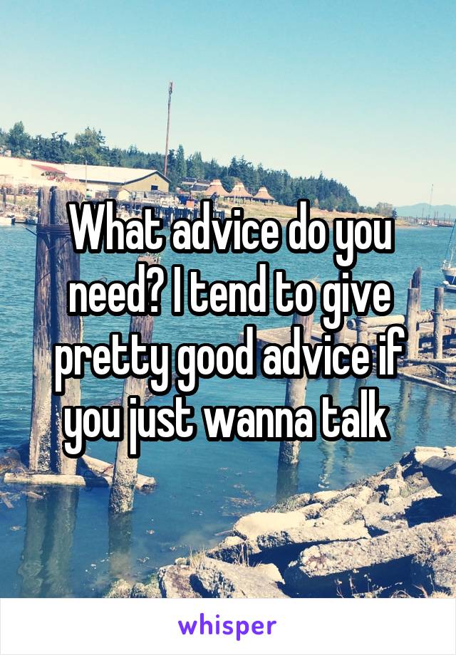 What advice do you need? I tend to give pretty good advice if you just wanna talk 
