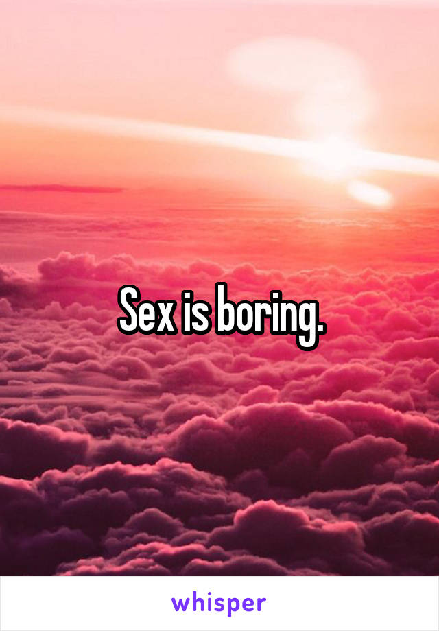 Sex is boring.