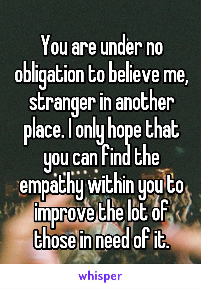 You are under no obligation to believe me, stranger in another place. I only hope that you can find the empathy within you to improve the lot of those in need of it.