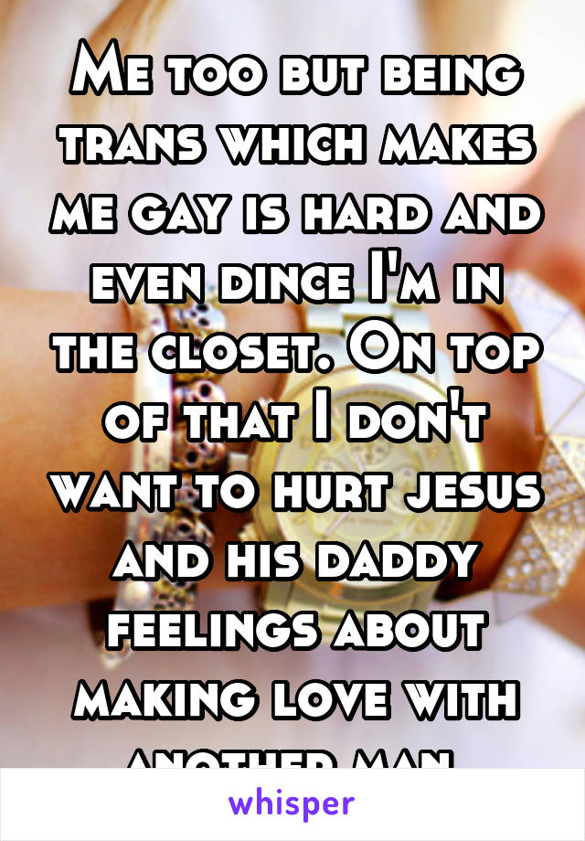 Me too but being trans which makes me gay is hard and even dince I'm in the closet. On top of that I don't want to hurt jesus and his daddy feelings about making love with another man.