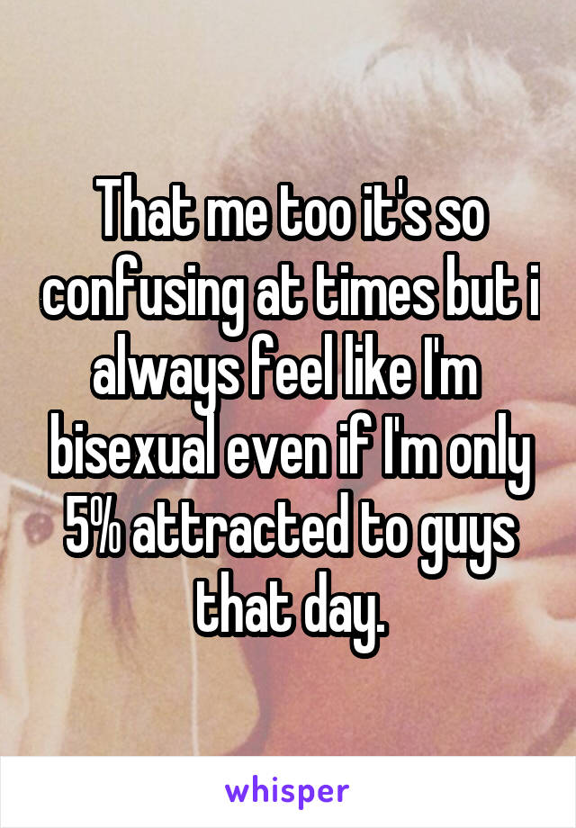 That me too it's so confusing at times but i always feel like I'm  bisexual even if I'm only 5% attracted to guys that day.