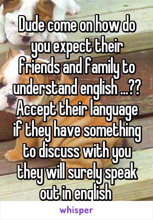 Dude come on how do you expect their friends and family to understand english ...?? Accept their language if they have something to discuss with you they will surely speak out in english 